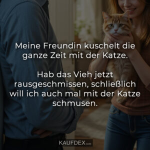 Meine Freundin kuschelt die ganze Zeit mit der Katze. Hab das Vieh jetzt rausgeschmissen, schließlich will ich auch mal mit der Katze schmusen.