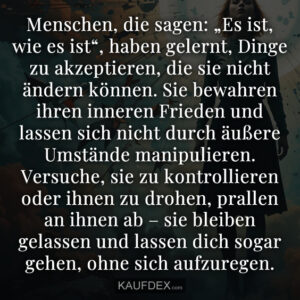 Menschen, die sagen: „Es ist, wie es ist“, haben gelernt, Dinge zu akzeptieren, die sie nicht ändern können. Sie bewahren ihren inneren Frieden und lassen sich nicht durch äußere Umstände manipulieren. Versuche, sie zu kontrollieren oder ihnen zu drohen, prallen an ihnen ab – sie bleiben gelassen und lassen dich sogar gehen, ohne sich aufzuregen.