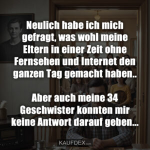Neulich habe ich mich gefragt, was wohl meine Eltern in einer Zeit ohne Fernsehen und Internet den ganzen Tag gemacht haben.. Aber auch meine 34 Geschwister konnten mir keine Antwort darauf geben...