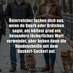 Österreicher lachen dich aus, wenn du Quark oder Brötchen sagst, als hättest grad ein besonders lächerliches Wort verwendet, aber heben dann die Hundescheiße mit dem Gackerl-Sackerl auf.