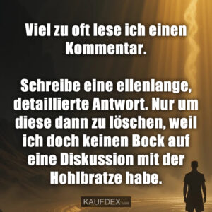 Viel zu oft lese ich einen Kommentar. Schreibe eine ellenlange, detaillierte Antwort. Nur um diese dann zu löschen, weil ich doch keinen Bock auf eine Diskussion mit der Hohlbratze habe.