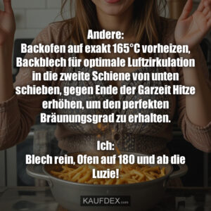 Andere: Backofen auf exakt 165°C vorheizen, Backblech für optimale Luftzirkulation in die zweite Schiene von unten schieben, gegen Ende der Garzeit Hitze erhöhen, um den perfekten Bräunungsgrad zu erhalten. Ich: Blech rein, Ofen auf 180 und ab die Luzie!