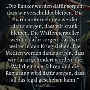 „Die Banker werden dafür sorgen, dass wir verschuldet bleiben. Die Pharmaunternehmen werden dafür sorgen, dass wir krank bleiben. Die Waffenhersteller werden dafür sorgen, dass wir weiter in den Krieg ziehen. Die Medien werden dafür sorgen, dass wir daran gehindert werden, die Wahrheit zu erfahren und die Regierung wird dafür sorgen, dass all das legal geschehen kann.”