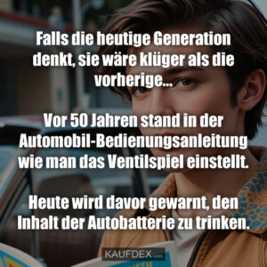 Falls die heutige Generation denkt, sie wäre klüger als die vorherige... Vor 50 Jahren stand in der Automobil-Bedienungsanleitung wie man das Ventilspiel einstellt. Heute wird davor gewarnt, den Inhalt der Autobatterie zu trinken.