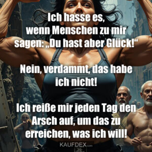 Ich hasse es, wenn Menschen zu mir sagen: „Du hast aber Glück!“ Nein, verdammt, das habe ich nicht! Ich reiße mir jeden Tag den Arsch auf, um das zu erreichen, was ich will!
