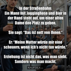 In der Straßenbahn: Ein Mann mit Jogginghose und Bier in der Hand steht auf, um einer alten Dame den Platz zu geben. Sie sagt: “Das ist nett von Ihnen.” Er: “Meine Mutter würde mir eine scheuern, wenn ich’s nicht tun würde.” Erziehung ist nicht das, was man sieht. Sondern was man macht.