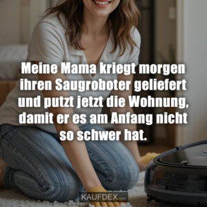 Meine Mama kriegt morgen ihren Saugroboter geliefert und putzt jetzt die Wohnung, damit er es am Anfang nicht so schwer hat.