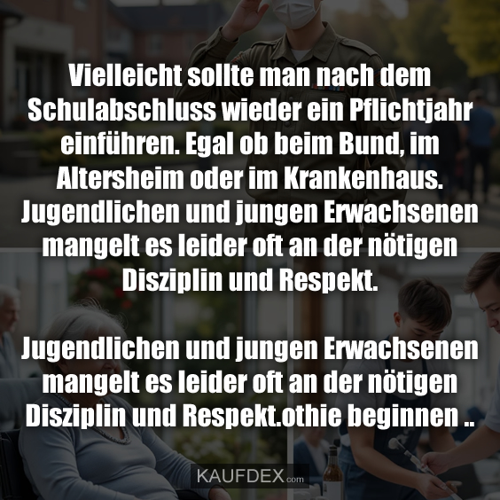 Vielleicht sollte man nach dem Schulabschluss wieder ein Pflichtjahr einführen. Egal ob beim Bund, im Altersheim oder im Krankenhaus. Jugendlichen und jungen Erwachsenen mangelt es leider oft an der nötigen Disziplin und Respekt.