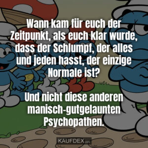 Wann kam für euch der Zeitpunkt, als euch klar wurde, dass der Schlumpf, der alles und jeden hasst, der einzige Normale ist? Und nicht diese anderen manisch-gutgelaunten Psychopathen.
