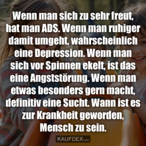 Wenn man sich zu sehr freut, hat man ADS. Wenn man ruhiger damit umgeht, wahrscheinlich eine Depression. Wenn man sich vor Spinnen ekelt, ist das eine Angststörung. Wenn man etwas besonders gern macht, definitiv eine Sucht. Wann ist es zur Krankheit geworden, Mensch zu sein.