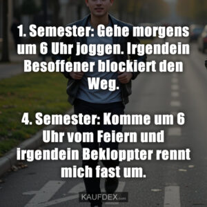 1. Semester: Gehe morgens um 6 Uhr joggen. Irgendein Besoffener blockiert den Weg. 4. Semester: Komme um 6 Uhr vom Feiern und irgendein Bekloppter rennt mich fast um.