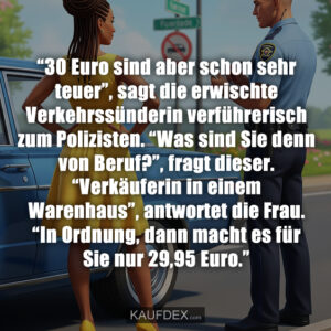 “30 Euro sind aber schon sehr teuer”, sagt die erwischte Verkehrssünderin verführerisch zum Polizisten. “Was sind Sie denn von Beruf?”, fragt dieser. “Verkäuferin in einem Warenhaus”, antwortet die Frau. “In Ordnung, dann macht es für Sie nur 29,95 Euro.”
