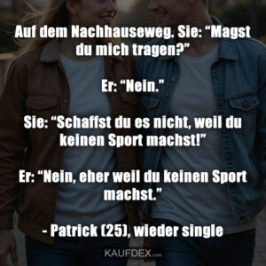 Auf dem Nachhauseweg. Sie: “Magst du mich tragen?” Er: “Nein.” Sie: “Schaffst du es nicht, weil du keinen Sport machst!” Er: “Nein, eher weil du keinen Sport machst.” - Patrick (25), wieder single