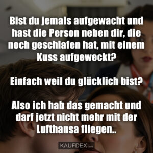 Bist du jemals aufgewacht und hast die Person neben dir, die noch geschlafen hat, mit einem Kuss aufgeweckt? Einfach weil du glücklich bist? Also ich hab das gemacht und darf jetzt nicht mehr mit der Lufthansa fliegen..