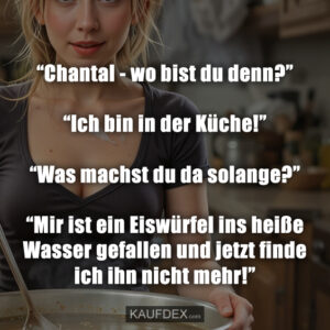 “Chantal - wo bist du denn?” “Ich bin in der Küche!” “Was machst du da solange?” “Mir ist ein Eiswürfel ins heiße Wasser gefallen und jetzt finde ich ihn nicht mehr!”