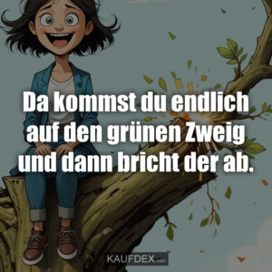 Da kommst du endlich auf den grünen Zweig und dann bricht der ab.