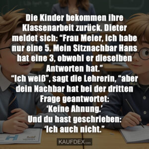 Die Kinder bekommen ihre Klassenarbeit zurück. Dieter meldet sich: “Frau Meier, ich habe nur eine 5. Mein Sitznachbar Hans hat eine 3, obwohl er dieselben Antworten hat.” “Ich weiß”, sagt die Lehrerin, “aber dein Nachbar hat bei der dritten Frage geantwortet: ‘Keine Ahnung.’ Und du hast geschrieben: ‘Ich auch nicht.”
