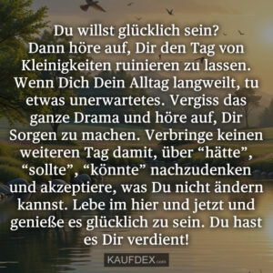 Du willst glücklich sein? Dann höre auf, Dir den Tag von Kleinigkeiten ruinieren zu lassen. Wenn Dich Dein Alltag langweilt, tu etwas unerwartetes. Vergiss das ganze Drama und höre auf, Dir Sorgen zu machen. Verbringe keinen weiteren Tag damit, über “hätte”, “sollte”, “könnte” nachzudenken und akzeptiere, was Du nicht ändern kannst. Lebe im hier und jetzt und genieße es glücklich zu sein. Du hast es Dir verdient!