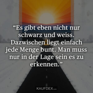 “Es gibt eben nicht nur schwarz und weiss. Dazwischen liegt einfach jede Menge bunt. Man muss nur in der Lage sein es zu erkennen.”