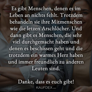 Es gibt Menschen, denen es im Leben an nichts fehlt. Trotzdem behandeln sie ihre Mitmenschen wie die letzen Arschlöcher. Und dann gibt es Menschen, die sehr viel durchgemacht haben und denen es beschissen geht und die trotzdem ein warmes Herz haben und immer freundlich zu anderen Leuten sind. Danke, dass es euch gibt!