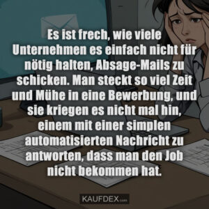 Es ist frech, wie viele Unternehmen es einfach nicht für nötig halten, Absage-Mails zu schicken. Man steckt so viel Zeit und Mühe in eine Bewerbung, und sie kriegen es nicht mal hin, einem mit einer simplen automatisierten Nachricht zu antworten, dass man den Job nicht bekommen hat.