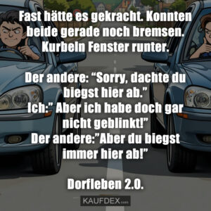 Fast hätte es gekracht. Konnten beide gerade noch bremsen. Kurbeln Fenster runter. Der andere: “Sorry, dachte du biegst hier ab.” Ich:” Aber ich habe doch gar nicht geblinkt!” Der andere:”Aber du biegst immer hier ab!” Dorfleben 2.0.