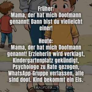 Früher: Mama, der hat mich Doofmann genannt! Dann bist du vielleicht einer! Heute: Mama, der hat mich Doofmann genannt! Erzieherin wird verklagt, Kindergartenplatz gekündigt, Psychologe zu Rate gezogen, WhatsApp-Gruppe verlassen, alle sind doof. Kind bekommt ein Eis.