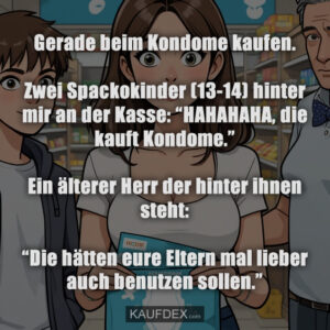 Gerade beim Kondome kaufen. Zwei Spackokinder (13-14) hinter mir an der Kasse: “HAHAHAHA‚ die kauft Kondome.” Ein älterer Herr der hinter ihnen steht: “Die hätten eure Eltern mal lieber auch benutzen sollen.”