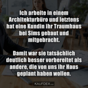 Ich arbeite in einem Architekturbüro und letztens hat eine Kundin ihr Traumhaus bei Sims gebaut und mitgebracht. Damit war sie tatsächlich deutlich besser vorbereitet als andere, die von uns ihr Haus geplant haben wollen.