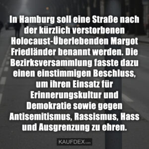 In Hamburg soll eine Straße nach der kürzlich verstorbenen Holocaust-Überlebenden Margot Friedländer benannt werden. Die Bezirksversammlung fasste dazu einen einstimmigen Beschluss, um ihren Einsatz für Erinnerungskultur und Demokratie sowie gegen Antisemitismus, Rassismus, Hass und Ausgrenzung zu ehren.