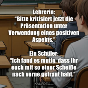 Lehrerin: “Bitte kritisiert jetzt die Präsentation unter Verwendung eines positiven Aspekts.” Ein Schüler: “Ich fand es mutig, dass ihr euch mit so einer Scheiße nach vorne getraut habt.”