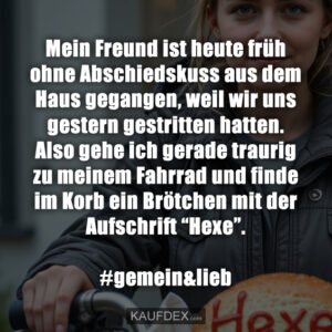 Mein Freund ist heute früh ohne Abschiedskuss aus dem Haus gegangen, weil wir uns gestern gestritten hatten. Also gehe ich gerade traurig zu meinem Fahrrad und finde im Korb ein Brötchen mit der Aufschrift “Hexe”. #gemein&lieb