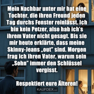 Mein Nachbar unter mir hat eine Tochter, die ihren Freund jeden Tag durchs Fenster reinlässt. Ich bin kein Petzer, also hab ich’s ihrem Vater nicht gesagt. Bis sie mir heute erklärte, dass meine Skinny-Jeans „out” sind. Morgen frag ich ihren Vater, warum sein „Sohn” immer den Schlüssel vergisst. Respektiert eure Älteren!