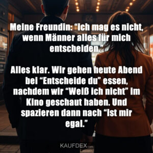 Meine Freundin: “Ich mag es nicht, wenn Männer alles für mich entscheiden.” Alles klar. Wir gehen heute Abend bei “Entscheide du” essen, nachdem wir “Weiß ich nicht” im Kino geschaut haben. Und spazieren dann nach “Ist mir egal.”