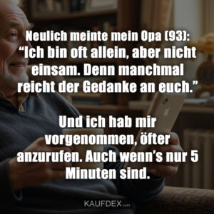 Neulich meinte mein Opa (93): “Ich bin oft allein, aber nicht einsam. Denn manchmal reicht der Gedanke an euch.” Und ich hab mir vorgenommen, öfter anzurufen. Auch wenn’s nur 5 Minuten sind.