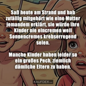 Saß heute am Strand und hab zufällig mitgehört wie eine Mutter jemandem erklärt, sie würde ihre Kinder nie eincremen weil Sonnencremes krebserregend seien. Manche Kinder haben leider so ein großes Pech, ziemlich dämliche Eltern zu haben.