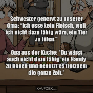 Schwester genervt zu unserer Oma: “Ich esse kein Fleisch, weil ich nicht dazu fähig wäre, ein Tier zu töten.” Opa aus der Küche: “Du wärst auch nicht dazu fähig, ein Handy zu bauen und benutzt es trotzdem die ganze Zeit.”