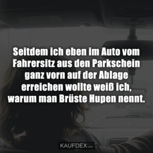 Seitdem ich eben im Auto vom Fahrersitz aus den Parkschein ganz vorn auf der Ablage erreichen wollte weiß ich, warum man Brüste Hupen nennt.