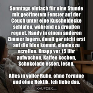 Sonntags einfach für eine Stunde mit geöffnetem Fenster auf der Couch unter eine Kuscheldecke schlafen, während es draußen regnet. Handy in einem anderen Zimmer lagern, damit gar nicht erst auf die Idee kommt, sinnlos zu scrollen. Knapp vor 15 Uhr aufwachen, Kaffee kochen, Schokolade essen, lesen. Alles in voller Ruhe, ohne Termine und ohne Hektik. Ich liebe das.