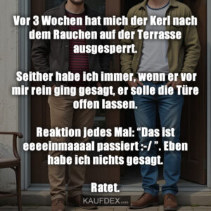 Vor 3 Wochen hat mich der Kerl nach dem Rauchen auf der Terrasse ausgesperrt. Seither habe ich immer, wenn er vor mir rein ging gesagt, er solle die Türe offen lassen. Reaktion jedes Mal: “Das ist eeeeinmaaaal passiert :-/ ”. Eben habe ich nichts gesagt. Ratet.