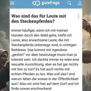 Was sind das für Leute mit den Steckenpferden? Immer häufiger, wenn ich mit meinen Hunden durch den Wald gehe, treffe ich Leute, also erwachsene Leute, die mit Steckenpferde unterwegs sind, in richtigen Reitdress. Das kommt mir irgendwie „gestört" vor aber heutzutage muss man ja tolerant sein. Ich dachte immer es wäre eine sexuelle Ausrichtung, aber es hat gar nichts mit Sex zu tun? Es hat auch nichts mit echten Pferden zu tun. Was soll das? Und warum leben die sowas in der Öffentlichkeit aus? Also wir sind hier auf dem Dorf und ich finde sowas erschreckend.
