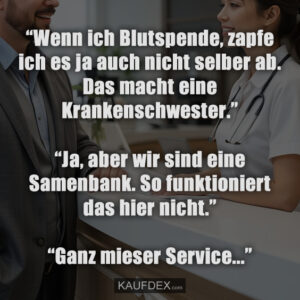“Wenn ich Blutspende, zapfe ich es ja auch nicht selber ab. Das macht eine Krankenschwester.” “Ja, aber wir sind eine Samenbank. So funktioniert das hier nicht.” “Ganz mieser Service…”