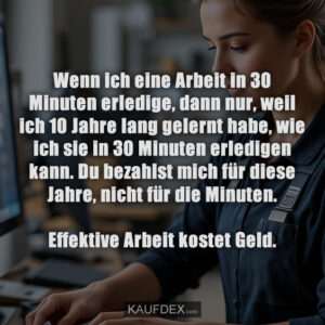 Wenn ich eine Arbeit in 30 Minuten erledige, dann nur, weil ich 10 Jahre lang gelernt habe, wie ich sie in 30 Minuten erledigen kann. Du bezahlst mich für diese Jahre, nicht für die Minuten. Effektive Arbeit kostet Geld.