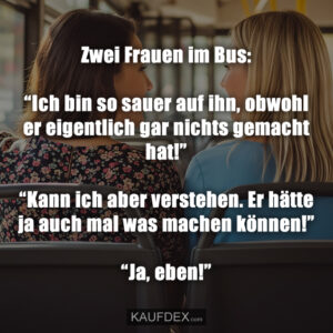 Zwei Frauen im Bus: “Ich bin so sauer auf ihn, obwohl er eigentlich gar nichts gemacht hat!” “Kann ich aber verstehen. Er hätte ja auch mal was machen können!” “Ja, eben!”