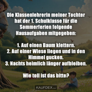 Die Klassenlehrerin meiner Tochter hat der 1. Schulklasse für die Sommerferien folgende Hausaufgaben mitgegeben: 1. Auf einen Baum klettern. 2. Auf einer Wiese liegen und in den Himmel gucken. 3. Nachts heimlich länger aufbleiben. Wie toll ist das bitte?