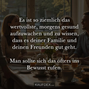 Es ist so ziemlich das wertvollste, morgens gesund aufzuwachen und zu wissen, dass es deiner Familie und deinen Freunden gut geht. Man sollte sich das öfters ins Bewusst rufen.