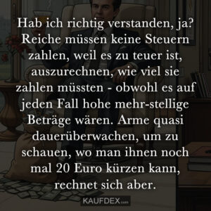 Hab ich richtig verstanden, ja? Reiche müssen keine Steuern zahlen, weil es zu teuer ist, auszurechnen, wie viel sie zahlen müssten - obwohl es auf jeden Fall hohe mehr-stellige Beträge wären. Arme quasi dauerüberwachen, um zu schauen, wo man ihnen noch mal 20 Euro kürzen kann, rechnet sich aber.