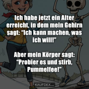 Ich habe jetzt ein Alter erreicht, in dem mein Gehirn sagt: “Ich kann machen, was ich will!” Aber mein Körper sagt: “Probier es und stirb, Pummelfee!”