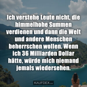 Ich verstehe Leute nicht, die himmelhohe Summen verdienen und dann die Welt und andere Menschen beherrschen wollen. Wenn ich 36 Milliarden Dollar hätte, würde mich niemand jemals wiedersehen.