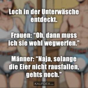 Loch in der Unterwäsche entdeckt. Frauen: “Oh, dann muss ich sie wohl wegwerfen.” Männer: “Naja, solange die Eier nicht rausfallen, gehts noch.”